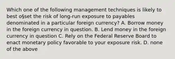 Which one of the following management techniques is likely to best o§set the risk of long-run exposure to payables denominated in a particular foreign currency? A. Borrow money in the foreign currency in question. B. Lend money in the foreign currency in question C. Rely on the Federal Reserve Board to enact monetary policy favorable to your exposure risk. D. none of the above