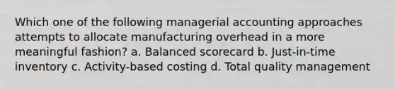 Which one of the following managerial accounting approaches attempts to allocate manufacturing overhead in a more meaningful fashion? a. Balanced scorecard b. Just-in-time inventory c. Activity-based costing d. Total quality management