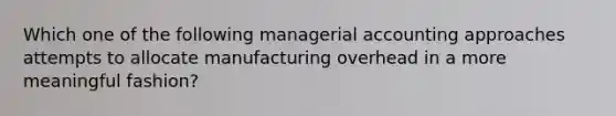 Which one of the following managerial accounting approaches attempts to allocate manufacturing overhead in a more meaningful fashion?