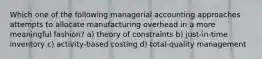 Which one of the following managerial accounting approaches attempts to allocate manufacturing overhead in a more meaningful fashion? a) theory of constraints b) just-in-time inventory c) activity-based costing d) total-quality management