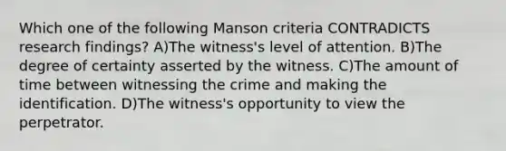 Which one of the following Manson criteria CONTRADICTS research findings? A)The witness's level of attention. B)The degree of certainty asserted by the witness. C)The amount of time between witnessing the crime and making the identification. D)The witness's opportunity to view the perpetrator.