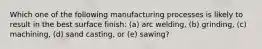 Which one of the following manufacturing processes is likely to result in the best surface finish: (a) arc welding, (b) grinding, (c) machining, (d) sand casting, or (e) sawing?