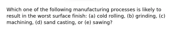 Which one of the following manufacturing processes is likely to result in the worst surface finish: (a) cold rolling, (b) grinding, (c) machining, (d) sand casting, or (e) sawing?