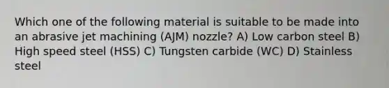 Which one of the following material is suitable to be made into an abrasive jet machining (AJM) nozzle? A) Low carbon steel B) High speed steel (HSS) C) Tungsten carbide (WC) D) Stainless steel