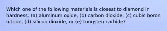 Which one of the following materials is closest to diamond in hardness: (a) aluminum oxide, (b) carbon dioxide, (c) cubic boron nitride, (d) silicon dioxide, or (e) tungsten carbide?