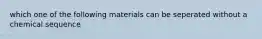 which one of the following materials can be seperated without a chemical sequence