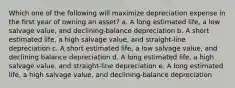 Which one of the following will maximize depreciation expense in the first year of owning an asset? a. A long estimated life, a low salvage value, and declining-balance depreciation b. A short estimated life, a high salvage value, and straight-line depreciation c. A short estimated life, a low salvage value, and declining balance depreciation d. A long estimated life, a high salvage value, and straight-line depreciation e. A long estimated life, a high salvage value, and declining-balance depreciation