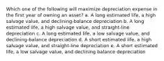 Which one of the following will maximize depreciation expense in the first year of owning an asset? a. A long estimated life, a high salvage value, and declining-balance depreciation b. A long estimated life, a high salvage value, and straight-line depreciation c. A long estimated life, a low salvage value, and declining-balance depreciation d. A short estimated life, a high salvage value, and straight-line depreciation e. A short estimated life, a low salvage value, and declining balance depreciation