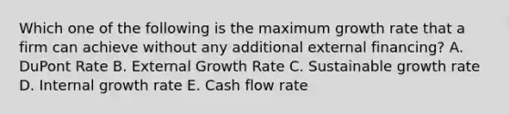 Which one of the following is the maximum growth rate that a firm can achieve without any additional external financing? A. DuPont Rate B. External Growth Rate C. Sustainable growth rate D. Internal growth rate E. Cash flow rate