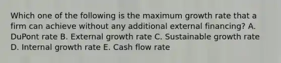 Which one of the following is the maximum growth rate that a firm can achieve without any additional external financing? A. DuPont rate B. External growth rate C. Sustainable growth rate D. Internal growth rate E. Cash flow rate