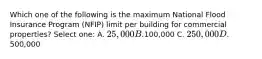 Which one of the following is the maximum National Flood Insurance Program (NFIP) limit per building for commercial properties? Select one: A. 25,000 B.100,000 C. 250,000 D.500,000