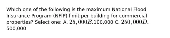 Which one of the following is the maximum National Flood Insurance Program (NFIP) limit per building for commercial properties? Select one: A. 25,000 B.100,000 C. 250,000 D.500,000