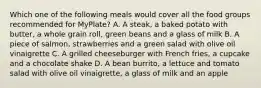 Which one of the following meals would cover all the food groups recommended for MyPlate? A. A steak, a baked potato with butter, a whole grain roll, green beans and a glass of milk B. A piece of salmon, strawberries and a green salad with olive oil vinaigrette C. A grilled cheeseburger with French fries, a cupcake and a chocolate shake D. A bean burrito, a lettuce and tomato salad with olive oil vinaigrette, a glass of milk and an apple