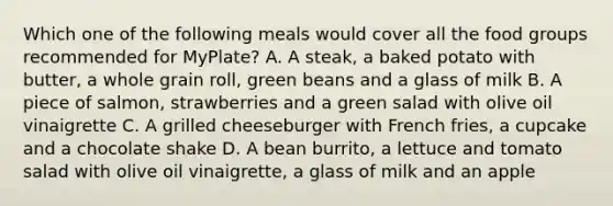 Which one of the following meals would cover all the food groups recommended for MyPlate? A. A steak, a baked potato with butter, a whole grain roll, green beans and a glass of milk B. A piece of salmon, strawberries and a green salad with olive oil vinaigrette C. A grilled cheeseburger with French fries, a cupcake and a chocolate shake D. A bean burrito, a lettuce and tomato salad with olive oil vinaigrette, a glass of milk and an apple