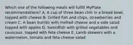 Which one of the following meals will fulfill MyPlate recommendations? A. A cup of three bean chili in a bread bowl, topped with cheese B. Grilled fish and chips, strawberries and cream C. A bean burrito with melted cheese and a side salad topped with apples D. Swordfish with grilled vegetables and couscous, topped with feta cheese E. Lamb skewers with a watermelon, tomato and feta cheese salad