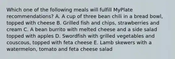 Which one of the following meals will fulfill MyPlate recommendations? A. A cup of three bean chili in a bread bowl, topped with cheese B. Grilled fish and chips, strawberries and cream C. A bean burrito with melted cheese and a side salad topped with apples D. Swordfish with grilled vegetables and couscous, topped with feta cheese E. Lamb skewers with a watermelon, tomato and feta cheese salad