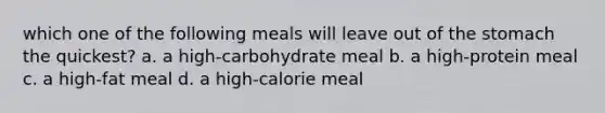 which one of the following meals will leave out of <a href='https://www.questionai.com/knowledge/kLccSGjkt8-the-stomach' class='anchor-knowledge'>the stomach</a> the quickest? a. a high-carbohydrate meal b. a high-protein meal c. a high-fat meal d. a high-calorie meal