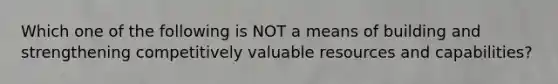 Which one of the following is NOT a means of building and strengthening competitively valuable resources and capabilities?