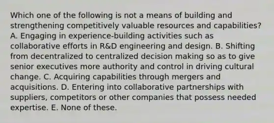 Which one of the following is not a means of building and strengthening competitively valuable resources and capabilities? A. Engaging in experience-building activities such as collaborative efforts in R&D engineering and design. B. Shifting from decentralized to centralized decision making so as to give senior executives more authority and control in driving cultural change. C. Acquiring capabilities through mergers and acquisitions. D. Entering into collaborative partnerships with suppliers, competitors or other companies that possess needed expertise. E. None of these.