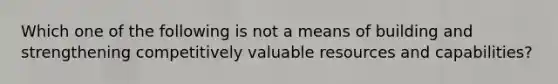 Which one of the following is not a means of building and strengthening competitively valuable resources and capabilities?
