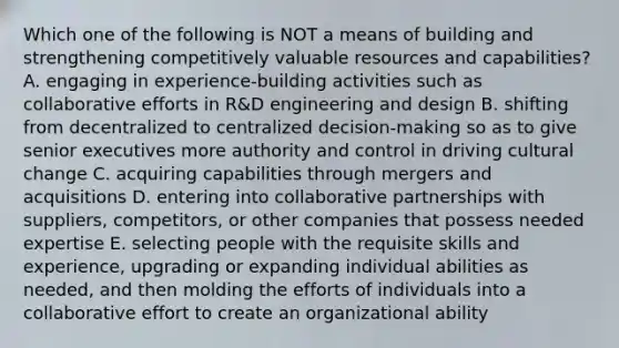 Which one of the following is NOT a means of building and strengthening competitively valuable resources and capabilities? A. engaging in experience-building activities such as collaborative efforts in R&D engineering and design B. shifting from decentralized to centralized decision-making so as to give senior executives more authority and control in driving cultural change C. acquiring capabilities through mergers and acquisitions D. entering into collaborative partnerships with suppliers, competitors, or other companies that possess needed expertise E. selecting people with the requisite skills and experience, upgrading or expanding individual abilities as needed, and then molding the efforts of individuals into a collaborative effort to create an organizational ability