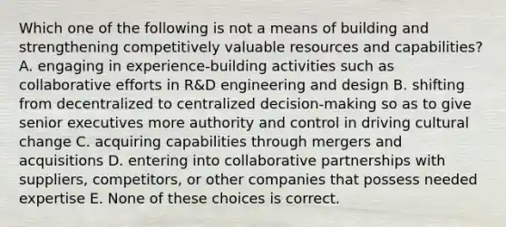 Which one of the following is not a means of building and strengthening competitively valuable resources and capabilities? A. engaging in experience-building activities such as collaborative efforts in R&D engineering and design B. shifting from decentralized to centralized decision-making so as to give senior executives more authority and control in driving cultural change C. acquiring capabilities through mergers and acquisitions D. entering into collaborative partnerships with suppliers, competitors, or other companies that possess needed expertise E. None of these choices is correct.