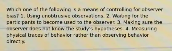 Which one of the following is a means of controlling for observer bias? 1. Using unobtrusive observations. 2. Waiting for the participants to become used to the observer. 3. Making sure the observer does not know the study's hypotheses. 4. Measuring physical traces of behavior rather than observing behavior directly.