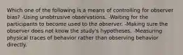 Which one of the following is a means of controlling for observer bias? -Using unobtrusive observations. -Waiting for the participants to become used to the observer. -Making sure the observer does not know the study's hypotheses. -Measuring physical traces of behavior rather than observing behavior directly.