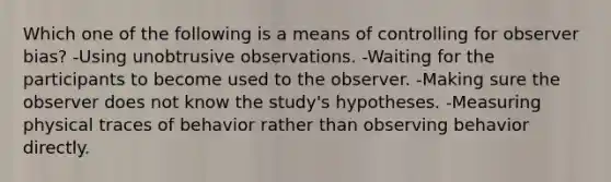 Which one of the following is a means of controlling for observer bias? -Using unobtrusive observations. -Waiting for the participants to become used to the observer. -Making sure the observer does not know the study's hypotheses. -Measuring physical traces of behavior rather than observing behavior directly.