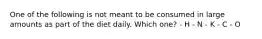 One of the following is not meant to be consumed in large amounts as part of the diet daily. Which one? - H - N - K - C - O