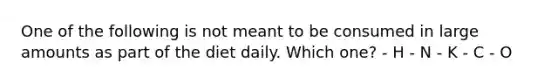 One of the following is not meant to be consumed in large amounts as part of the diet daily. Which one? - H - N - K - C - O