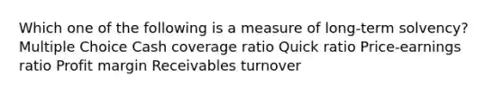 Which one of the following is a measure of long-term solvency? Multiple Choice Cash coverage ratio Quick ratio Price-earnings ratio Profit margin Receivables turnover