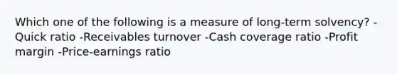 Which one of the following is a measure of long-term solvency? -Quick ratio -Receivables turnover -Cash coverage ratio -Profit margin -Price-earnings ratio