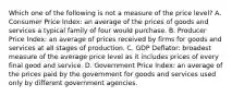 Which one of the following is not a measure of the price level? A. Consumer Price​ Index: an average of the prices of goods and services a typical family of four would purchase. B. Producer Price​ Index: an average of prices received by firms for goods and services at all stages of production. C. GDP​ Deflator: broadest measure of the average price level as it includes prices of every final good and service. D. Government Price​ Index: an average of the prices paid by the government for goods and services used only by different government agencies.