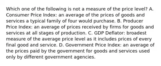 Which one of the following is not a measure of the price level? A. Consumer Price​ Index: an average of the prices of goods and services a typical family of four would purchase. B. Producer Price​ Index: an average of prices received by firms for goods and services at all stages of production. C. GDP​ Deflator: broadest measure of the average price level as it includes prices of every final good and service. D. Government Price​ Index: an average of the prices paid by the government for goods and services used only by different government agencies.