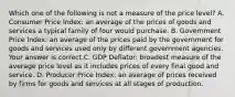 Which one of the following is not a measure of the price​ level? A. Consumer Price​ Index: an average of the prices of goods and services a typical family of four would purchase. B. Government Price​ Index: an average of the prices paid by the government for goods and services used only by different government agencies. Your answer is correct.C. GDP​ Deflator: broadest measure of the average price level as it includes prices of every final good and service. D. Producer Price​ Index: an average of prices received by firms for goods and services at all stages of production.