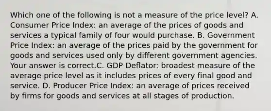 Which one of the following is not a measure of the price​ level? A. Consumer Price​ Index: an average of the prices of goods and services a typical family of four would purchase. B. Government Price​ Index: an average of the prices paid by the government for goods and services used only by different government agencies. Your answer is correct.C. GDP​ Deflator: broadest measure of the average price level as it includes prices of every final good and service. D. Producer Price​ Index: an average of prices received by firms for goods and services at all stages of production.