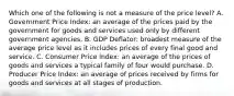 Which one of the following is not a measure of the price​ level? A. Government Price​ Index: an average of the prices paid by the government for goods and services used only by different government agencies. B. GDP​ Deflator: broadest measure of the average price level as it includes prices of every final good and service. C. Consumer Price​ Index: an average of the prices of goods and services a typical family of four would purchase. D. Producer Price​ Index: an average of prices received by firms for goods and services at all stages of production.