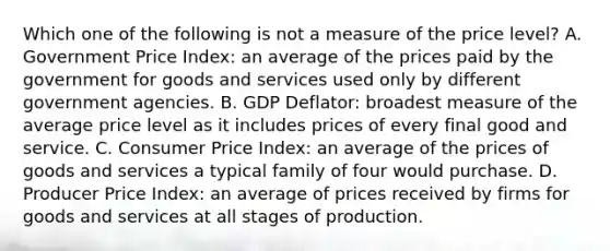 Which one of the following is not a measure of the price​ level? A. Government Price​ Index: an average of the prices paid by the government for goods and services used only by different government agencies. B. GDP​ Deflator: broadest measure of the average price level as it includes prices of every final good and service. C. Consumer Price​ Index: an average of the prices of goods and services a typical family of four would purchase. D. Producer Price​ Index: an average of prices received by firms for goods and services at all stages of production.