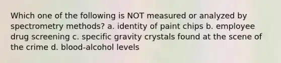 Which one of the following is NOT measured or analyzed by spectrometry methods? a. identity of paint chips b. employee drug screening c. specific gravity crystals found at the scene of the crime d. blood-alcohol levels