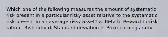 Which one of the following measures the amount of systematic risk present in a particular risky asset relative to the systematic risk present in an average risky asset? a. Beta b. Reward-to-risk ratio c. Risk ratio d. Standard deviation e. Price-earnings ratio