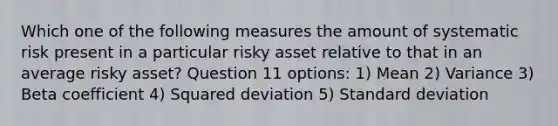 Which one of the following measures the amount of systematic risk present in a particular risky asset relative to that in an average risky asset? Question 11 options: 1) Mean 2) Variance 3) Beta coefficient 4) Squared deviation 5) <a href='https://www.questionai.com/knowledge/kqGUr1Cldy-standard-deviation' class='anchor-knowledge'>standard deviation</a>