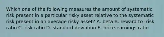 Which one of the following measures the amount of systematic risk present in a particular risky asset relative to the systematic risk present in an average risky asset? A. beta B. reward-to- risk ratio C. risk ratio D. standard deviation E. price-earnings ratio