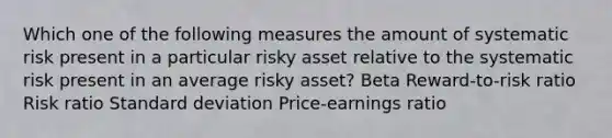 Which one of the following measures the amount of systematic risk present in a particular risky asset relative to the systematic risk present in an average risky asset? Beta Reward-to-risk ratio Risk ratio <a href='https://www.questionai.com/knowledge/kqGUr1Cldy-standard-deviation' class='anchor-knowledge'>standard deviation</a> Price-earnings ratio