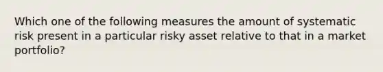 Which one of the following measures the amount of systematic risk present in a particular risky asset relative to that in a market portfolio?