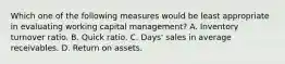 Which one of the following measures would be least appropriate in evaluating working capital management? A. Inventory turnover ratio. B. Quick ratio. C. Days' sales in average receivables. D. Return on assets.