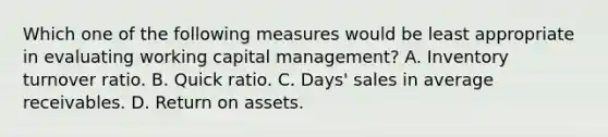 Which one of the following measures would be least appropriate in evaluating working capital management? A. Inventory turnover ratio. B. Quick ratio. C. Days' sales in average receivables. D. Return on assets.