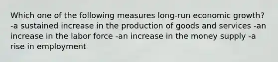 Which one of the following measures long-run economic growth? -a sustained increase in the production of goods and services -an increase in the labor force -an increase in the money supply -a rise in employment