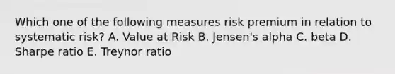 Which one of the following measures risk premium in relation to systematic risk? A. Value at Risk B. Jensen's alpha C. beta D. Sharpe ratio E. Treynor ratio