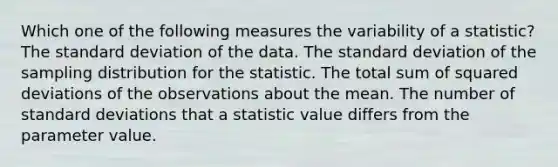 Which one of the following measures the variability of a statistic? The <a href='https://www.questionai.com/knowledge/kqGUr1Cldy-standard-deviation' class='anchor-knowledge'>standard deviation</a> of the data. The standard deviation of the sampling distribution for the statistic. The total sum of squared deviations of the observations about the mean. The number of standard deviations that a statistic value differs from the parameter value.